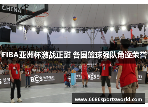 FIBA亚洲杯激战正酣 各国篮球强队角逐荣誉
