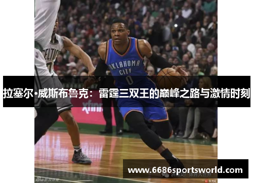 拉塞尔·威斯布鲁克：雷霆三双王的巅峰之路与激情时刻