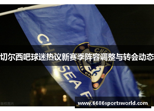 切尔西吧球迷热议新赛季阵容调整与转会动态