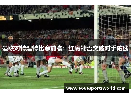 曼联对特温特比赛前瞻：红魔能否突破对手防线