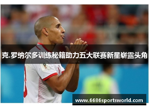 克.罗纳尔多训练秘籍助力五大联赛新星崭露头角