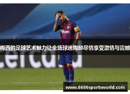 梅西的足球艺术魅力让全场球迷陶醉尽情享受激情与震撼