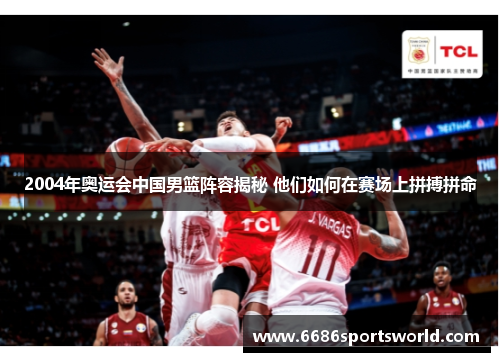 2004年奥运会中国男篮阵容揭秘 他们如何在赛场上拼搏拼命